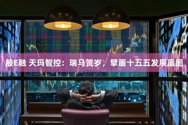 股E融 天玛智控：瑞马贺岁，擘画十五五发展蓝图