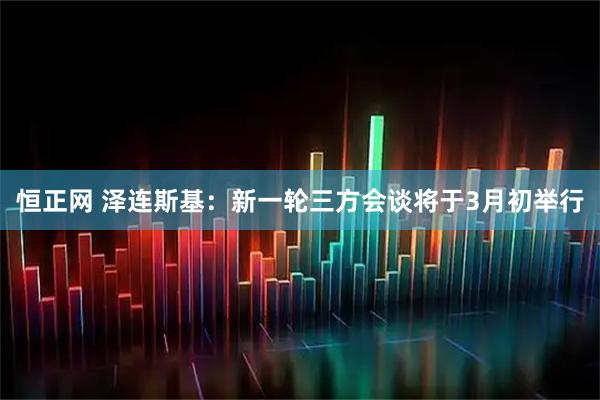 恒正网 泽连斯基：新一轮三方会谈将于3月初举行