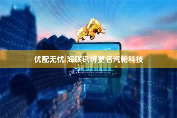 优配无忧 海联讯将更名汽轮科技