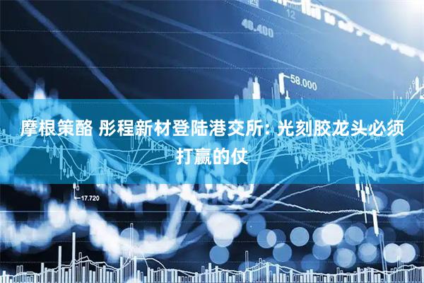 摩根策酪 彤程新材登陆港交所: 光刻胶龙头必须打赢的仗
