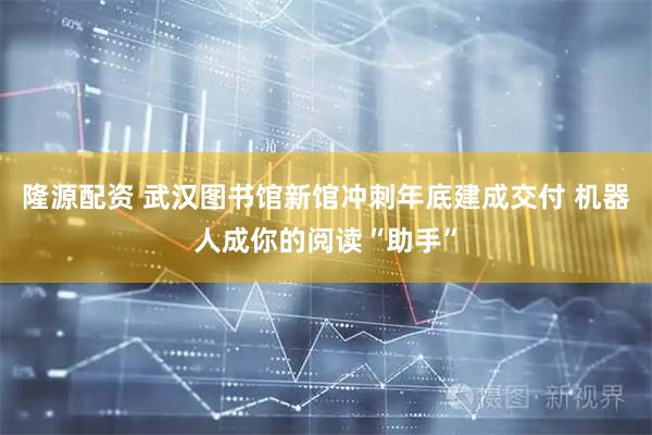 隆源配资 武汉图书馆新馆冲刺年底建成交付 机器人成你的阅读“助手”