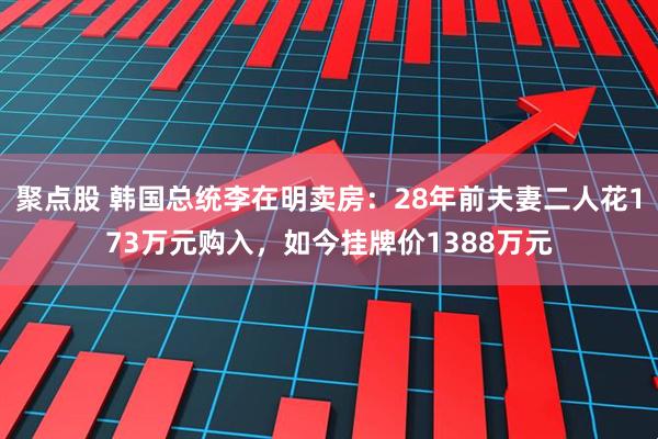 聚点股 韩国总统李在明卖房：28年前夫妻二人花173万元购入，如今挂牌价1388万元