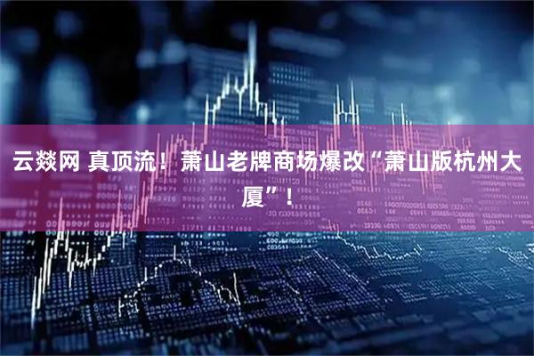 云燚网 真顶流！萧山老牌商场爆改“萧山版杭州大厦”！