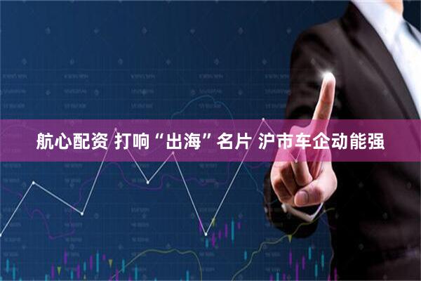 航心配资 打响“出海”名片 沪市车企动能强