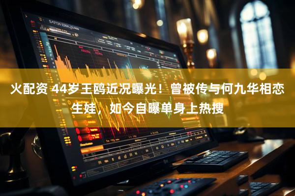 火配资 44岁王鸥近况曝光！曾被传与何九华相恋生娃，如今自曝单身上热搜